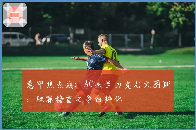 意甲焦点战：AC米兰力克尤文图斯，联赛榜首之争白热化