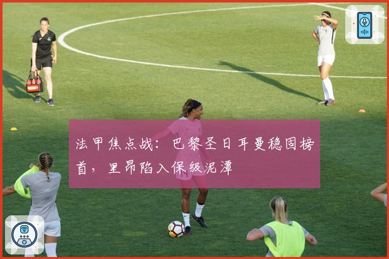 法甲焦点战：巴黎圣日耳曼稳固榜首，里昂陷入保级泥潭