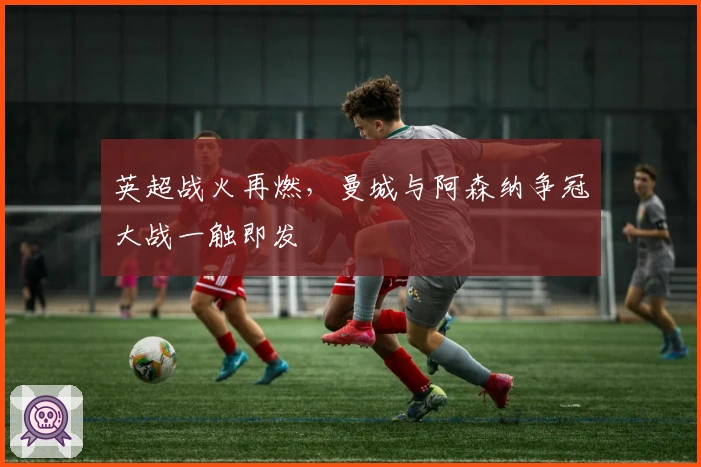 英超战火再燃，曼城与阿森纳争冠大战一触即发