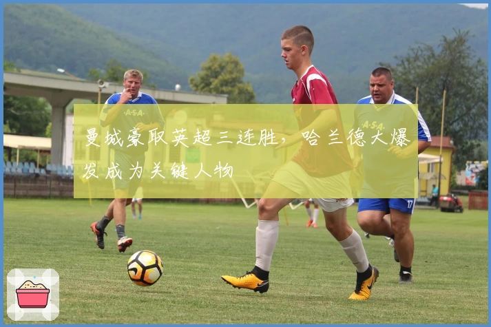 曼城豪取英超三连胜，哈兰德大爆发成为关键人物