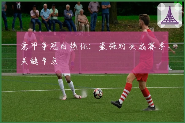 意甲争冠白热化：豪强对决成赛季关键节点