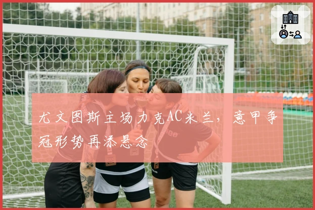 尤文图斯主场力克AC米兰，意甲争冠形势再添悬念