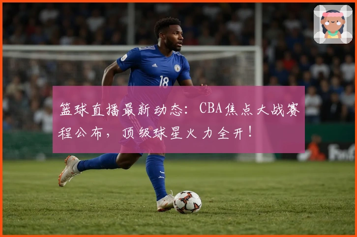 篮球直播最新动态：CBA焦点大战赛程公布，顶级球星火力全开！