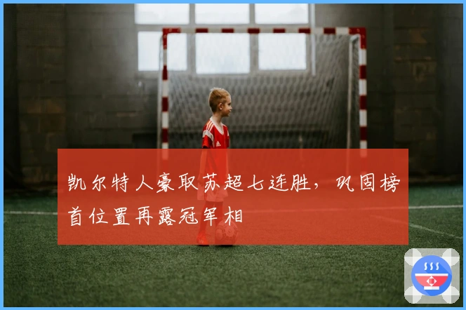 凯尔特人豪取苏超七连胜，巩固榜首位置再露冠军相