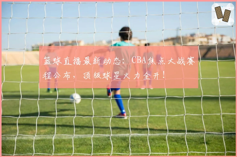 篮球直播最新动态：CBA焦点大战赛程公布，顶级球星火力全开！