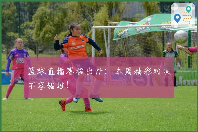 篮球直播赛程出炉：本周精彩对决不容错过！